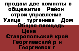 продам две комнаты в общежитие › Район ­ строй управление › Улица ­ тургенива › Дом ­ 14 › Общая площадь ­ 26 › Цена ­ 550 000 - Ставропольский край, Георгиевский р-н, Георгиевск г. Недвижимость » Квартиры продажа   